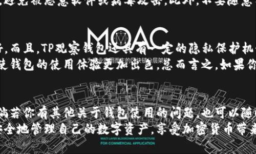 TP观察钱包是一种数字钱包，主要用于存储和管理加密货币。很多用户在选择使用这种钱包时，会考虑几个问题，其中最重要的就是：TP观察钱包是否支持转账功能呢？下面我们就来详细探讨一下这个问题。

TP观察钱包的功能概述
TP观察钱包主要是为了方便用户管理他们的数字资产。它不仅允许用户安全地存储和查看他们的加密货币资产，还可以进行一些基本的交易功能。虽然TP观察钱包的主要特点是监控和观察资产的状态，但它也具有转账的功能。

转账的具体操作步骤
如果你想使用TP观察钱包进行转账，下面是一些简单的步骤，跟着我来就可以轻松完成转账：
ol
    listrong打开TP观察钱包：/strong首先，你需要确保你的钱包已经成功安装并登录到你的账户。/li
    listrong选择要转账的币种：/strong在钱包界面中，找到你想要转账的币种。例如，比特币、以太坊等。/li
    listrong输入接收地址：/strong在转账界面中，你需要输入接收方的钱包地址，确保输入正确，毕竟，这个地址一旦错误，钱就可能打到陌生人那里。/li
    listrong输入转账金额：/strong接下来，输入你想要转账的金额。记得仔细确认一下，再三核对一下。/li
    listrong确认交易：/strong完成以上步骤后，系统会要求你确认交易信息。确认无误后，点击“转账”或“发送”按钮。/li
/ol

转账手续费的注意事项
转账时，你需要注意手续费的问题。TP观察钱包在转账时会收取一定的网络手续费，这个费用通常由区块链网络决定，并可能会随时变动。在进行转账之前，建议你查看一下当前的手续费，以免因为手续费过高而影响你的转账体验。

安全性问题
在进行转账操作时，安全性也是一个不容忽视的问题。你需要确保你的手机或电脑是安全的，避免被恶意软件或病毒攻击。此外，不要随意分享你的私钥或助记词，这些信息一旦泄露，可能导致你的资产被盗。

为何选择TP观察钱包进行转账？
TP观察钱包的确是一个不错的选择。首先它界面友好、操作简单，对于新手用户来说非常友好。而且，TP观察钱包还具有一定的隐私保护机制，让用户的隐私信息得到了一定程度的保护。
而且，TP观察钱包通常会定期更新，增加一些新的功能，比如增强安全性和支持更多的币种，使钱包的使用体验更加出色。总而言之，如果你在寻找一个既实用又安全的钱包来进行转账，TP观察钱包可以是一个不错的选择。

总结
综上所述，TP观察钱包确实具备转账功能，只要按照上述操作步骤进行，就能轻松完成转账。倘若你有其他关于钱包使用的问题，也可以随时查阅官方文档或联系他们的客服进行咨询。
说真的，在使用任何数字钱包时，安全性和便捷性都是我们必须注意的要素。希望大家都能安全地管理自己的数字资产，享受加密货币带来的便利与乐趣。