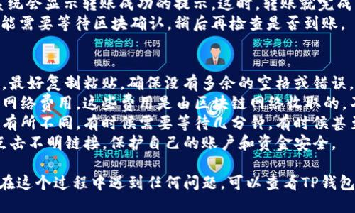 要将TP钱包中的5U转出，可以按照以下步骤进行操作：

### 第一步：打开TP钱包
首先，你需要在手机上打开TP钱包应用。如果你还没有下载，可以在应用商店搜索“TP钱包”并进行下载。

### 第二步：登录账户
打开应用后，输入你的账户信息进行登录。如果你忘记了密码，可以使用“忘记密码”功能找回。

### 第三步：找到转账功能
登录后，主界面上会有多个选项。你需要找到“转账”或者“提币”的选项，通常这个按钮比较明显，点击进入。

### 第四步：选择币种
在转账页面，你将看到不同的币种选择。找到“U”或者“USDT”相关的选项，点击进入。

### 第五步：输入金额和接收地址
在金额输入框中输入你要转出的金额，这里是5U。同时，你需要填写接收方的地址，确保地址准确无误，错误的地址将导致资金无法找回。

### 第六步：确认转账信息
在确认转账前，系统会显示你即将转出的金额及接收地址。务必认真检查一遍，确认无误后，可以点击“确认”按钮。br
如果是首次转账，还可能需要进行身份验证或输入资金密码。

### 第七步：完成转账
确认所有信息无误后，系统会处理你的请求。稍等片刻，系统会显示转账成功的提示。这时，转账就完成了。br
你可以在转账记录中查看交易状态。如果是首次转账，可能需要等待区块确认，稍后再检查是否到账。

### 注意事项
1. 确认接收地址：转账时一定要确保接收地址的准确性，最好复制粘贴，确保没有多余的空格或错误。
2. 网络费用：记得在转账之前了解一下可能需要支付的网络费用，这些费用是由区块链网络收取的，不同的币种费用也不同。
3. 交易的确认时间：不同的区块链网络确认时间可能会有所不同，有时候需要等待几分钟，有时候甚至更长。如果长时间没有到账，可以查看交易记录。
4. 安全性：确保你的TP钱包是最新版本，并且不要随便点击不明链接，保护自己的账户和资金安全。

以上就是如何在TP钱包中将5U转出的详细步骤。如果你在这个过程中遇到任何问题，可以查看TP钱包的官方帮助文档或联系客服寻求帮助。希望这能帮到你！